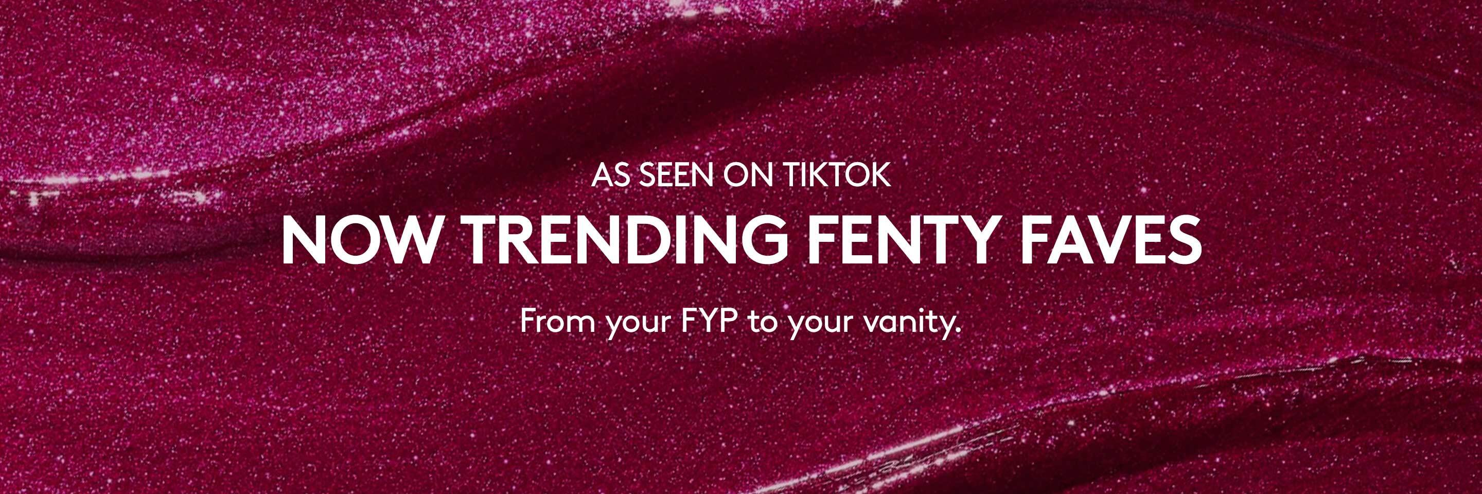 As Seen on Tiktok. Now trending Fenty faves. From your FYP to your vanity.